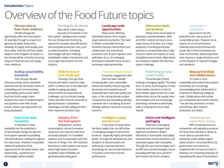 OverviewoftheFoodFuturetopics
Introduction Topics
Farmingforthefuture
Agriculture is becoming a
key area of innovation in the
food system. Developments include
the use of advanced monitoring
systems to increase input efficiencies
and anticipate production risks, such
as adverse weather. Emerging
technologies will also challenge
established models of production and
encourage new entrants into the
industry.
Alternative feeds
and proteins
Global meat consumption is
expected to double between 2000
and 2050. Livestock products are a
major source of protein, but a large
expansion of existing production
systems is unsustainable due to high
resource needs and impacts on local
and global environments. Alternatives
are needed to address this key food
system challenge.
Food chain data
revolution
A revolution in data
availability has the potential to
fundamentally change the way the
food system operates by enabling
informed decision making throughout
the value chain. However to equitably
realise the potential of this
opportunity for the entire sector, new
relationships, standards and
technologies will be needed.
Climate risks to
food chain resilience
Climate change will
significantly affect the food system -
for example through its impacts on
agricultural yields, food prices,
reliability of supply, food quality, and
food safety. How the UK food system
adapts to and mitigates its impact on
the climate will be critical for ensuring
long term food security and supply
chain resilience.
New partnerships
and collaborations
To create a more
sustainable and resilient food system,
businesses are increasingly
acknowledging that collaboration is
essential for delivering change at
scale. Collaborations will include
pre-competitive work within industry
- but also the promotion of more
partnerships with research
institutions and NGOs.
Active and intelligent
packaging
Advances in packaging
materials and technologies have
significant potential to deliver
reductions in food waste, food safety
improvements, brand protection and
improved supply chain traceability.
Through the use of technologies such
as RFID and nanotechnologies, future
packaging will help track, preserve
and monitor the food it protects.
Redefining grocery
retail models
The landscape of food
retailing is changing rapidly. The sharp
focus on price, the emergence of new
retail models and actors in the UK
food market, opportunities for closer
relationships across the supply chain,
and shoppers who are increasingly
prioritising convenience will all play
roles in shaping the future retail
market.
Intelligent supply
and demand
A key driver of waste within
the food supply chain are difficulties
in managing changes in demand for
products - especially highly perishable
goods. Through the development and
adoption of new processes and
techniques, improved demand
forecasting can secure improvements
in business and environmental
performance.
Landscape-scale
opportunities
Many issues affecting
land-based sectors don’t respect
organisational boundaries. The need
to deliver sustainable land use
therefore requires interventions and
collaboration at a scale where
processes such as pest migration and
pollination occur. An emerging
technique to deal with these issues is
landscape-scale partnerships.
Skills for future
food challenges
Training in the agri-food
industry will need to evolve to help
staff in a diverse set of roles deal with
rapidly changing operating
environments and new external
challenges, such as climate change.
These new skills have the potential to
give businesses a competitive
advantage and help safeguard them
from important business risks.
Consciousfoodchoices
Consumer engagement with
food has been steadily
increasing with more sustainable,
ethical and healthy choices arguably
becoming more aspirational and
associated with improved quality and
taste. In the coming decade product
transparency and storytelling will play
a positive role in increasing trust and
will help address important consumer
concerns.
Scaling sustainability
standards
Over the past decade,
voluntary private sector standards
have become the dominant means of
embedding and communicating
sustainability performance within
food and drink supply chains.
However the costs of implementation
and questions over their actual
impact, means new approaches are
being developed.
Industry 4.0 in
the food system
Globalisation, product
customisation, shorter innovation
cycles and cost reduction will drive
increased adoption of IT-enabled
systems such as automation and The
Internet of Things. This ‘4th Industrial
Revolution’ is well-suited to the sector,
where high levels of product
variability means flexibility can
generate productivity gains.
Unlocking new
value from wastes
With increasing resource
competition and regulatory pressure
the food chain will seek to derive as
much value as possible from
previously underutilised organic
waste streams. Concerted efforts by
government and industry to
implement the ‘circular economy’ is
leading to an increasing emphasis on
reassessing the value of by-products.
Aquaculture
expansion
Aquaculture has the
potential to be a key source of
sustainable protein, however some
aspects of current production
methods pose environmental and
social risks to food businesses and
local communities. Addressing these
risks requires a range of actions, such
as the adoption of new technologies
and standards.
8 TOPICSMENU CONCLUSIONSCONTENTS
 