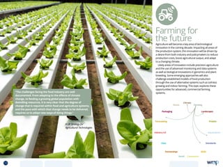 Farming for
the future
A UK Strategy for
Agricultural Technologies
“The challenges facing the food industry are well
documented. From adapting to the effects of climate
change, to feeding a growing global population with
dwindling resources, it is very clear that the degree of
change that is required within food and agriculture systems,
and the pace with which that change needs to be delivered,
requires us to adopt new ways of doing things.”
Agriculture will become a key area of technological
innovation in the coming decade. Impacting all areas of
the production system, this innovation will be driven by
a desire from both industry and policymakers to reduce
production costs, boost agricultural output, and adapt
to a changing climate.
Likely areas of innovation include precision agriculture
and the use of advanced monitoring and data systems
as well as biological innovations in genomics and plant
breeding. Some emerging approaches will also
challenge established models of food production
through the use of alternative systems such as soil-less
growing and indoor farming. This topic explores these
opportunities for advanced, commercial farming
systems.
Data
Aquaculture
Protein
Farming
Climate
Partnerships
Consumers
Packaging
Retail
Forecasting
Landscapes
Skills
Industry 4.0
Waste
Standards
13 TOPICSMENU CONCLUSIONSCONTENTS
 