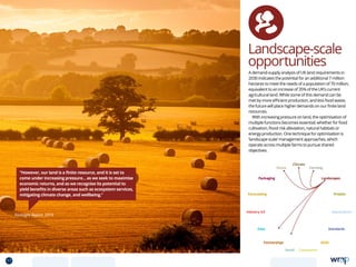 Landscape-scale
opportunities
“However, our land is a finite resource, and it is set to
come under increasing pressure... as we seek to maximise
economic returns, and as we recognise its potential to
yield benefits in diverse areas such as ecosystem services,
mitigating climate change, and wellbeing.”
Foresight Report, 2014
A demand-supply analysis of UK land requirements in
2030 indicates the potential for an additional 7 million
hectares to meet the needs of a population of 70 million,
equivalent to an increase of 35% of the UK’s current
agricultural land. While some of this demand can be
met by more efficient production, and less food waste,
the future will place higher demands on our finite land
resources.
With increasing pressure on land, the optimisation of
multiple functions becomes essential; whether for food
cultivation, flood risk alleviation, natural habitats or
energy production. One technique for optimisation is
‘landscape scale’ management approaches, which
operate across multiple farms to pursue shared
objectives.
Data
Aquaculture
Protein
Farming
Climate
Partnerships
Consumers
Packaging
Retail
Forecasting
Landscapes
Skills
Industry 4.0
Waste
Standards
17 TOPICSMENU CONCLUSIONSCONTENTS
 