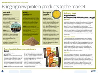 Ynsect
Protein source
Microalgae
Use Food and Feed
Method Fermentation
using Chlorella micro algae
in a liquor rich in simple sugars and other
nutrients. Mixture is transferred to larger
containers under controlled conditions,
before harvesting, concentrating and
drying. AlgaVia whole algal product is 65%
protein, and used as a food additive.
Outputs First produced range of
commercially saleable products on
full-scale production lines in mid 2014.
Two US-based production facilities, and a
third large site (100,000 mt/year) in Brazil,
in partnership with Bunge’s Bonsucro
sugarcane mill.
Future Production in Iowa will potentially
expand to 100,000 mt/year in subsequent
years. Moved forward with FDA approval
of high-oleic algae oil and their AlgaVia
portfolio in early 2015.
Industryview
AngelaBooth,
HeadofAlternativeProteinsABAgri
Efficiency
“As livestock become more efficient, in order to maximise the potential the
feed industry has to increase the protein to energy ratio. Soy is currently so
widely used because it is a very cost-effective source of concentrated
nutrients, so one challenge is to improve the quality of other existing
proteins to remove anti-nutritive factors and improve protein
concentration. A further aspect is that protein from cereals such as wheat
and maize needs to become more predictable. Currently, protein levels can
range from 8% to 14%, and this variability needs to be understood so we
can manage production accordingly. For other existing sources – such as
rapeseed – we need to improve usage, with processing that delivers higher
nutrient value.”
Alternative proteins
“This topic should be called ‘new generation proteins’, as the industry is
always looking for improved protein sources and some may be achieved
by applying new technology to existing sources. There are a number of
potential new sources we can use: fungal, bacterial, algal and insect, as well
as continuing to seek additional synthetic amino acids which can be used
to supplement existing proteins. For all of these, the challenge becomes
how to scale up to large-scale production that is price competitive. For
example, to use algae we still need to understand: which species to use;
optimal growing conditions; and then to calculate costs such as light, water
usage, pigmentation removal, drying and so on.”
2025 view
“In ten years time we will see a different feed landscape. We have already
seen significant changes in aquaculture, moving away from fishmeal to
vegetable and cereal proteins. Two factors for future changes will be firstly
competition for substrates, and secondly the level of mechanisation to
enable scaling up – both of which will determine cost competitiveness. On
the down side, one of my worries is the state of legislation in the EU, which
is restricting our ability to compete. The legislators are trying to fit new
generation proteins into existing legislation, but instead we need new
legislation that recognises future sources, and unlocks the wave of further
innovations in the field.”
Application Alternative feeds and proteins
Bringingnewproteinproductstothemarket
Nutrinsic
Anovelproteinbecomesmainstream
Quorn
Protein source Bacteria
Use Animal feed
Method Produces ProFloc, made from a
poly-culture of natural bacteria
consuming underutilised nutrients from
food and beverage processors as well as
biofuel producers.
Current collaboration
with Miller Coors
brewery utilising
process discharge
water.
Outputs First US
production facility, in
Ohio, is operational.
Initial capacity of 13t/day is anticipated.
63% protein product is easily absorbed
and demonstrates good feed conversion
ratio (FCR) in poultry, swine, and
aquaculture.
Future Plans to scale up production to
80t/day within 18 months and build
additional operating plants.
Protein Source Mycoprotein
Use Human Food
Method Mycoprotein is derived from the fungi
Fusarium venenatum using a natural fermentation
process and wheat-derived glucose syrup. The
resulting dough-like paste is mixed with egg
albumen and water to bind it, then mixed, shaped
into products such as Meat-Free Mince, Chicken-
Style Pieces or Fillets, steam-cooked and rapidly
frozen for texture.
Outputs Founded in 1985, Quorn Foods currently
produces around 22,000 tonnes of mycoprotein
per year and is sold in 16 countries worldwide.
Quorn has provided over 3 billion meals across
the world and demand is rising; it expanded into
Germany, Italy and Spain in 2015, and in the US
demand is up 30% on last year.
Future Quorn Foods are currently investing
£30m in its Billingham plant to double its
production capacity to nearly 40,000 tonnes,
which will support continued growth in the UK,
USA, and European markets.
Protein source Insects
Use Animal feed
Method Tenebrio molitor (mealworm)
fed on plant based material only, to fulfill
EU rules. Mature larvae are collected from
a full automated farming process,
slaughtered, and processed to obtain a
concentrated protein meal and a fat
fraction.	
Outputs First small industrial scale
production in France operational in 2016
dedicated to pet food market with 20,000
t/year meal capacity.
Future Products approved for sale in
Europe for pet food, awaiting EU approval
for insects in feed. First large scale plant
aims to be built in 2017.
Solazyme
24 TOPICSMENU CONCLUSIONSCONTENTS
 