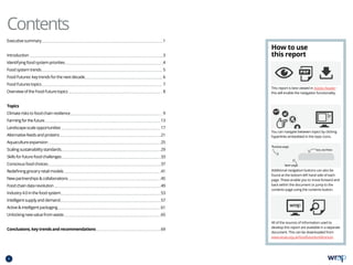 Executivesummary 1
Introduction3
Identifyingfoodsystempriorities 4
Foodsystemtrends 5
FoodFutures:keytrendsforthenextdecade 6
FoodFuturestopics 7
OverviewoftheFoodFuturetopics 8
Topics
Climateriskstofoodchainresilience 9
Farmingforthefuture 13
Landscape-scaleopportunities 17
Alternativefeedsandproteins 21
Aquacultureexpansion 25
Scalingsustainabilitystandards 29
Skillsforfuturefoodchallenges 33
Consciousfoodchoices 37
Redefininggroceryretailmodels 41
Newpartnershipscollaborations 45
Foodchaindatarevolution 49
Industry4.0inthefoodsystem 53
Intelligentsupplyanddemand 57
Activeintelligentpackaging 61
Unlockingnewvaluefromwaste 65
Conclusions,keytrendsandrecommendations69
This report is best viewed in Adobe Reader -
this will enable the navigation functionality.
All of the sources of information used to
develop this report are available in a separate
document. This can be downloaded from
www.wrap.org.uk/foodfuturesreferences
How to use
this report
You can navigate between topics by clicking
hyperlinks embedded in the topic icons.
Additional navigation buttons can also be
found at the bottom left hand side of each
page. These enable you to move forward and
back within the document or jump to the
contents page using the contents button.
Contents
ii
CONTENTS
 