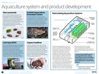 Aquaculturesystemandproductdevelopment
ApplicationAquaculture
Mara is a Scottish company capitalising on the
growing global demand for seaweed as a health
food ingredient. The company is working with
researchers to trial the commercial application of a
land-based aquaculture production system. The
Scottish Government has identified potential for the
growth of seaweed cultivation and its use in
Integrated Multi­Trophic Aquaculture (IMTA). See
example below from Loch Fyne.
Loch Fyne are trialling the first large scale Integrated
Multi Trophic Aquaculture site (IMTA) in Scotland. In
an IMTA system various species are farmed
alongside each other to create a balanced
ecosystem. Even though some crops will yield less
than if grown alone, IMTA systems are designed to
create greater overall output. Species grown at Loch
Fyne include salmon, mussels, oysters, queen
scallops, sea urchins and various edible seaweeds.
The Scottish Aquaculture Innovation Centre is
overseeing research into new techniques to reduce
the incidence of sea lice in farmed salmon – a major
constraint on production that costs the industry
£30m per annum. One project is developing a
vaccine that will enable the commercial farming of
wrasse - a fish that cleans the salmon of lice.
Calysta is a US biotech firm with offices in the UK
developing FeedKind protein, a high protein feed
ingredient that is an alternative to fishmeal and soya
protein concentrate in livestock diets.  Calysta’s
naturally occurring microorganisms utilize methane
as their sole source of carbon and energy.  They are
grown in a patented bioreactor, then dried and
pelletised.  The first large-scale FeedKind production
facility is targeted to open in 2017. 
RecirculatingAquacultureSystems
According to a detailed review of recirculation
aquaculture systems (RAS) technologies by the
University of Stirling, they have the potential to:
minimise water consumption; control culture
conditions; allow waste streams to be fully
managed; and increase biosecurity. Economic
sustainability remains the greatest challenge for
long-term adoption for table fish production. An
analysis of different Atlantic Salmon production
systems estimated land-based RAS are almost 30%
more costly than inshore cages, per kg of fish.
To make the economics more favourable, some
start-up enterprises are exploring the potential to
produce multiple high value products nearer to
customers and consumers. GrowUp Urban Farms is
building the UK’s first commercial-scale aquaponic
urban farm in London. They are converting a 6,000
square foot warehouse into a controlled
environment aquaponic farm capable of
hydroponically producing 20 tonnes of salad on a
footprint of less than 200m2, as well as 4 tonnes of
Tilapia fish.
Maraseaweeds
LochFyneIMTA
ScottishAquaculture
InnovationCentre
CalystaFeedKind
GROWUP URBAN FARMS
------
------
dRMM
de Rijke Marsh Morgan Architects
------
VISITOR
CENTRE 
VIEWING
GALLERY
STAFF
FACILITIES
SCISSOR LIFT
FOR HARVESTING
PRODUCE DELIVERED
IN LONDON BY
ELECTRIC VEHICLE
PROCESSING
AREA
HYDROPONICS
(PLANTS)
WATER
TANKS
FILTRATION
SYSTEM 
PUMPS
AQUACULTURE
(FISH)
KEY
WATER CIRCULATION
PLANTS
DISTRIBUTION
Scott Johnston, Technical Controller
Grimsby, Young’s Seafood
“I see particular significance for
land based fish farms utilising
water filtration and re-circulation
technologies which have several
genuinely positive environmental
aspects.”
Urbanaquaponicfarm
28 TOPICSMENU CONCLUSIONSCONTENTS
 