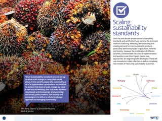 Scaling
sustainability
standards
Over the past decade private sector sustainability
standards and certification have become the dominant
method of defining, delivering, demonstrating and
creating demand for more sustainable products -
particularly addressing issues in agriculture, fisheries
and forestry. However the proliferation of different
schemes, combined with the costs of implementation
and questions over their impact, means new
approaches are beginning to be developed. These will
use innovations in data collection as well as completely
new models of measuring sustainability outcomes.
Mike Barry, Director of Sustainable Business,
Marks  Spencer
“Most sustainability standards are not set up
to drive scale change in a way that would
allow all the world’s output of a commodity or
all of a supermarket’s products to be certified.
To achieve this level of scale change we need
a new way of working. One that links markets
(developed and developing); producers (big
and small); policy makers, civil society and
campaigners to deliver a whole landscape
approach to managing commodity.”
Data
Aquaculture
Protein
Farming
Climate
Partnerships
Consumers
Packaging
Retail
Forecasting
Landscapes
Skills
Industry 4.0
Waste
Standards
29 TOPICSMENU CONCLUSIONSCONTENTS
 