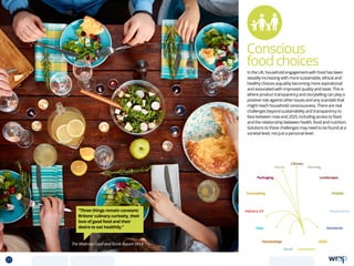 Conscious
foodchoices
“Three things remain constant:
Britons’ culinary curiosity, their
love of good food and their
desire to eat healthily.”
The Waitrose Food and Drink Report 2014
In the UK, household engagement with food has been
steadily increasing with more sustainable, ethical and
healthy choices arguably becoming more aspirational
and associated with improved quality and taste. This is
where product transparency and storytelling can play a
positive role against other issues and any scandals that
might reach household consciousness. There are real
challenges beyond sustainability and transparency to
face between now and 2025, including access to food
and the relationship between health, food and nutrition.
Solutions to these challenges may need to be found at a
societal level, not just a personal level.
Data
Aquaculture
Protein
Farming
Climate
Partnerships
Consumers
Packaging
Retail
Forecasting
Landscapes
Skills
Industry 4.0
Waste
Standards
37 TOPICSMENU CONCLUSIONSCONTENTS
 