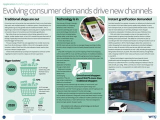 Application Redefining grocery retail models
Traditionalshopsareout InstantgratificationdemandedTechnologyisin
4%
10%
2000
Today
2020
‘Biggerbaskets’
£3.79
£6.52
£3.79 average
basket shop, with
4% fresh fruit 
vegetables
£6.52 average
basket shop, with
10% fresh fruit 
vegetables
22%
increase in value
of top-up shops
to £20.6bn
60%
rise in
‘food to go’
Evolvingconsumerdemandsdrivenewchannels
Omnichannel shoppers
spend 30-67% more than
traditional shoppers
Consumers want to buy what they want (whether food or non-food) when
they want, with multiple delivery or collection options. Diversification into
selling food-to-go is a key growth area for traditional retailers. This is
beginning to transcend the allegiance previously given to loyalty schemes
or brands in favour of convenience and immediate gratification.
Big trolley shops are less popular and are being replaced by more
regular, smaller basket shops. In fact 2015 marked the year when each of
the ‘Big 4’ publically announced the closure of stores and innovations to
keep the bigger formats alive.
The purchasing of fresh fruit and vegetables from smaller stores has
risen from 4% of all shops in 2000 to 10% in 2014. Alongside a further
increase in sales of fresh food, this rise indicates a lesser need to then
carry out a shop at a larger store.
These trends towards top-up-shops are expected to continue, further
negating the need to travel to a large out-of-town superstore.
The internet of things is having a
profound effect on shopping
behaviours with 19% more
consumer spending year on year
across technology channels and
shop formats including laptop,
mobile, tablet, small store, large
store, or destination shops.
Across all products, an
omnichannel shopper spends
30-67% more cash per visit than an average shopper pushing a trolley
around a store, though this trend is heavily skewed towards non-food
items.
Only 20% of shoppers carry out the majority of their food shopping
online, versus 80% for music and film purchases. For traditional retailers,
picking and delivering food on-line through grocery home shopping is
often less profitable than from a store, and when online rises to over 10%
of a store’s sales this
often leads to
duplication of facilities
through a ‘dark store’.
Waitrose is one year
into a five year vision to
adopt a true
omnishoping
experience. They are
now using an application
platform to coordinate
technology across channels sugh as mobiles, in-store kiosks, and
e-commerce. Phil Curnow, practice lead of system design and
development, said that “If we’re going to compete, and we’re going to win,
we have to make that investment” into the technology.
Retailers are also investing more attractive shops with a natural feel,
such as Marks  Spencer’s ‘living wall’ concept and Albert Heijn’s concept
stores, which use technology such as iBeacon to allow customers to ask
for help, find products, or even self-check out. These are designed to
attract and gain greater shopper loyalty.
More detail on the influences of technology can be found
in Food chain data revolution.
Food also benefits from greater innovation on delivery and collection with
the number of click and collect points rapidly rising, whether in store,
from transport hubs, or from a special parked vehicle location. The time
slots for home delivery are shrinking, leading to more shopper
convenience and greater immediacy and accuracy of delivery times.
 Click and collect has emerged as a key on-line opportunity for
supermarkets for general merchandise as well as food as it utilises
existing store space and staff. The ability for consumers to pick up
according to their own schedule and location is driving innovation such as
ASDA’s acquisition in 2015 of technology to allow their customers to
collect shopping from stand-alone, temperature controlled Intelligent
Pods in under 60 seconds. ASDA now has over 600 click and collect
locations and plans to increase this to over 1,000, including through petrol
filling station forecourts, by 2018. This trend will continue, though likely
with a charging model for lower value purchases as seen with John Lewis
in mid-2015.
 Delivery technology is supporting the move towards instant
gratification with the emergence and growth of drone deliveries.
Amazon‘s so-called ‘Prime Air’ is currently trialing this method in the US
with aircraft up to 25kg. While currently it is mired in technological and
regulatory concerns, it is expected to be viable within the ten year
timescale.
44 TOPICSMENU CONCLUSIONSCONTENTS
 