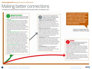 The trajectory for new partnerships  collaboration: Risks and opportunities on the pathway to 2025
Makingbetterconnections
Future trajectories New partnerships  collaborations
Current trajectory
Challenge of creating more resilient primary
production systems is focus of efforts.
• Engagement on sustainable agriculture The
challenges of helping millions of farmers adopt better
management practices and more climate smart
approaches will be the focus of increasing collaboration
between a wide range of businesses, NGOs, donors, and
policymakers. There is likely to be consolidation and/or
alignment of initiatives in this area.
• Supple chain partnerships With increasing global
competition and a desire to secure supplies of quality raw
materials, food and drink supply chains will continue to
become increasingly about partners working and long
term planning. With this there will be an increase need to
select partners carefully and use best practice in
managing these relationships.
• Courtauld 2025 The new agreement builds on successes
of the past decade to help consumers further reduce
avoidable food waste and businesses realise efficiency
savings along supply chains. The new agreement will help
businesses report collectively and credibly on progress in
reducing whole-life impacts outside their operational
boundaries.
• Structured funding There is continued growth in
research funders encouraging interdisciplinary
collaborations to tackle complex problems; for example,
Innovate UK and the Agri-tech Strategy.
Opportunities
Secure sector-wide understanding of the benefits
and opportunities for creating food partnerships
of the future.
• Collaboration best practice Businesses, policymakers
and other key stakeholders (e.g. social enterprises, NGOs)
will work together to overcome the remaining barriers to
collaboration (e.g. intellectual property, sustainable
commodity production, competition law, geographical
diversity); develop and share proven practices; and develop
and promote new and novel enterprise models that
support their mutual interests and deliver collective benefit
and impact.
• Brokering local collaborations An increase in location-
specific collaborations could be driven by a focus on
realising the benefits of landscape-scale approaches to
ecosystem service management and a desire to create a
circular food economy . To catalyse these relationships, a
location-centric digital platform could be created that maps
assets, waste streams and resource needs. Examples of
potential benefits include management of water quality
within a catchment; increasing the value of by-products;
and join investment in infrastructure, such as renewables.
• Farm-to-fork collaborations Whole supply chain
collaborations may be able to identify multiple resource
efficiency, sustainability and commercial opportunities. For
example, through collaborative demand and supply
planning and climate risk management. This can improve
resilience, drive open innovation across the supply chain,
and enhance the relationships between suppliers and their
customers.
Risks
Poorly scoped and delivered collaborations put
the credibility of participants at risk and
exposures business to regulatory fines.
• Credibility With the growth in collaborations, participants
might become far more selective about those they engage
in. Demonstrating that genuine outcomes are delivered and
that there is a clear business case would become more
important. Increased scrutiny by NGOs and consumers
would mean collaborations will need to demonstrate this to
external stakeholders.
• Collusion As collaborations begin to tackle fundamental
societal problems and have much stronger links to strategic
issues, the risk of straying into anti-competitive areas would
need to be mitigated more than ever.
“Six steps to successful supply chain
collaboration,” McKinsey  Company
“In our experience, successful Consumer
Packaged Goods collaborations that
involve two or three separate initiatives
in a category deliver a return that’s
equivalent to a profit uplift of 5 percent
to 11 percent in the affected category,
through a combination of increased
sales and reduced costs.”
47 TOPICSMENU CONCLUSIONSCONTENTS
 