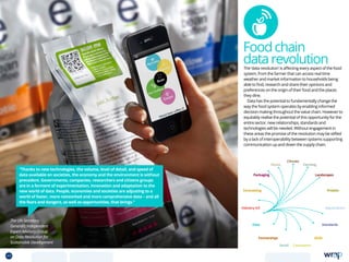 Foodchain
datarevolutionThe ‘data revolution’ is affecting every aspect of the food
system, from the farmer that can access real time
weather and market information to households being
able to find, research and share their opinions and
preferences on the origin of their food and the places
they dine.
Data has the potential to fundamentally change the
way the food system operates by enabling informed
decision making throughout the value chain. However to
equitably realise the potential of this opportunity for the
entire sector, new relationships, standards and
technologies will be needed. Without engagement in
these areas the promise of the revolution may be stifled
by a lack of interoperability between systems supporting
communication up and down the supply chain.
“Thanks to new technologies, the volume, level of detail, and speed of
data available on societies, the economy and the environment is without
precedent. Governments, companies, researchers and citizens groups
are in a ferment of experimentation, innovation and adaptation to the
new world of data. People, economies and societies are adjusting to a
world of faster, more networked and more comprehensive data – and all
the fears and dangers, as well as opportunities, that brings.”
The UN Secretary
General’s Independent
Expert Advisory Group
on Data Revolution for
Sustainable Development
Data
Aquaculture
Protein
Farming
Climate
Partnerships
Consumers
Packaging
Retail
Forecasting
Landscapes
Skills
Industry 4.0
Waste
Standards
49 TOPICSMENU CONCLUSIONSCONTENTS
 
