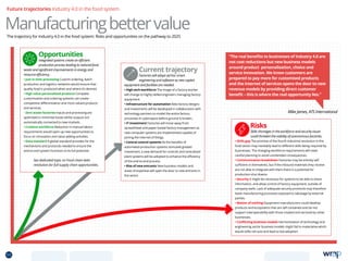 Future trajectories Industry 4.0 in the food system
ManufacturingbettervalueThe trajectory for Industry 4.0 in the food system: Risks and opportunities on the pathway to 2025
Current trajectory
Factories will adopt ad-hoc smart
engineering and software as new capital
equipment and facilities are needed.
• High tech workforce The image of a factory worker
will change to highly skilled engineers managing factory
equipment.
• Infrastructure for automation New factory designs
and investments will be developed in collaboration with
technology partners to model the entire factory
processes in cyberspace before ground is broken.
• IT investment Factories will move away from
spreadsheet and paper-based factory management as
new computer systems are implemented capable of
joining the internet of things.
• Central control systems As the benefits of
automated production systems stimulate greater
investment, a new demand for controls and centralised
plant systems will be adopted to enhance the efficiency
of the end-to-end process.
• Rise of new entrants New business models and
areas of expertise will open the door to new entrants in
the sector.
Risks
Skills shortages in the workforce and security issues
could threaten the viability of autonomous factories.
• Skills gap The promise of the fourth industrial revolution in the
food sector may inevitably lead to different skills being required by
businesses. The changing workforce requirements will need
careful planning to avoid unintended consequences.
• Communication breakdown Factories may be entirely self
sufficient in themselves, but if the inbound materials they receive
are not able to integrate with them there is a potential for
production shut downs.
• Security It might be necessary for systems to be able to share
information, and allow control of factory equipment, outside of
company walls. Lack of adequate security protocols may therefore
leave manufacturing processes exposed to sabotage by external
parties.
• Master of nothing Equipment manufacturers could develop
products and ecosystems that are self contained and do not
support interoperability with those created and serviced by other
businesses.
• Conflicting business models Harmonisation of technology and
engineering sector business models might fail to materialise which
would stifle roll outs and lead to low adoption.
Mike James, ATS International
“The real benefits to businesses of Industry 4.0 are
not cost reductions but new business models
around product personalisation, choice and
service innovation. We know customers are
prepared to pay more for customised products
and the internet of services opens the door to new
revenue models by providing direct customer
benefit – this is where the real opportunity lies.”
Opportunities
Integrated systems create an efficient
production process leading to reduced food
waste and significant improvements in energy and
resource efficiency.
• Just in time processing Custom ordering, batch
production and logistics networks would ensure that
quality food is produced when and where it’s desired.
• High value personalised products Complete
customisation and ordering systems can create
competitive differentiation and more valued products
and services.
• Zero waste factories Inputs and processing are
optimised to minimise losses whilst outputs are
automatically connected to new markets.
• Creative workforce Reduction in manual labour
requirements would open up new opportunities to
focus on innovation and value adding activities.
• Data standard A global standard provides for the
mechanisms and protocols needed to ensure the
end-to-end system functions to its full potential.
See dedicated topic on Food chain data 		
revolution for full supply chain opportunities.
55 TOPICSMENU CONCLUSIONSCONTENTS
 