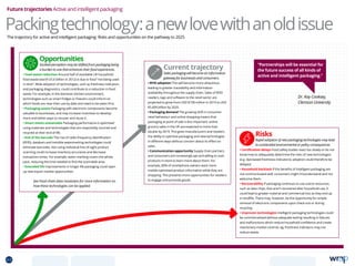 Current trajectory
Sales packaging will become an information
gateway for businesses and consumers.
• RFID adoption This will become more ubiquitous,
leading to greater traceability and information
availability throughout the supply chain. Sales of RFID
readers, tags and software to the retail sector are
projected to grow from USD $738 million in 2014 to USD
$5.409 billion by 2020.
• Packaging demand The growing shift in consumer
retail behaviour and online shopping means that
packaging at point of sale is less important: online
grocery sales in the UK are expected to more than
double by 2019. This gives manufacturers and retailers
the ability to optimise packaging and new technologies
in different ways without concern about its effect on
sales.
• Communication opportunity Supply chain partners
and consumers are increasingly apt and willing to scan
products in-store to learn more about them. For
example, 80% of smartphone owners want more
mobile-optimised product information while they are
shopping. This presents more opportunities for retailers
to engage and promote goods.
Future trajectories Active and intelligent packaging
Risks
Rapid adoption of new packaging technologies may lead
to unintended environmental or policy consequences.
• Certification delays Food safety bodies react too slowly or do not
know how to adequately determine the risks of new technologies
(e.g. dye-based freshness indicators); adoption could therefore be
delayed.
• Household backlash If the benefits of intelligent packaging are
not communicated well; consumers might misunderstand and not
welcome them.
• Recoverability If packaging continues to use scarce resources,
such as data chips, that aren’t recovered after household use, it
could lead to greater material and commercial loss as they end up
in landfills. There may, however, be the opportunity for simple
removal of electronic components upon check-out or during
recycling.
• Unproven technologies Intelligent packaging technologies could
be commercialised without adequate testing resulting in failures
and malfunctions which reduce household confidence and create
reactionary market controls, eg. freshness indicators may not
reduce waste.
Dr. Kay Cooksey,
Clemson University
“Partnerships will be essential for
the future success of all kinds of
active and intelligent packaging.”
Packingtechnology:anewlovewithanoldissueThe trajectory for active and intelligent packaging: Risks and opportunities on the pathway to 2025
Opportunities
Societal perception may be shifted from packaging being
a burden to one that enhances their food experiences.
• Food waste reduction Around half of avoidable UK household
food waste (worth £5.6 billion in 2012) is due to food “not being used
in time”. Wide adoption of technologies, such as freshness indicators
and packaging diagnostics, could contribute to a reduction in food
waste. For example, in the domestic kitchen environment,
technologies such as smart fridges or freezers could inform on
which foods are near their use-by date and need to be eaten first.
• Packaging assets Packaging with electronic components become
valuable to businesses, and may increase incentives to develop
more and better ways to recover and reuse it.
• Smart meets sustainable Packaging performance is optimised
using materials and technologies that are responsibly sourced and
recycled at their end of life.
• End of the barcode The rise of radio-frequency identification
(RFID), databars and invisible watermarking technologies could
eliminate barcodes. Not using individual line-of-sight product
scanning could increase inventory accuracies and decrease
transaction times. For example, water marking covers the whole
pack, reducing the time needed to find the scannable area.
• Extended life Improvements in longer life packaging could open
up new export market opporunities.
See Food chain data revolution for more information on
how these technologies can be applied.
63 TOPICSMENU CONCLUSIONSCONTENTS
 