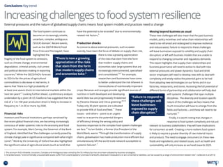 The food system continues to
become an increasingly volatile,
uncertain, complex, ambiguous
(‘VUCA’) domain
i
. Recent events,
such as the 2007/8 World Food
Price Crisis and ‘Horsegate’, have
highlighted the
fragility of the food system to stressors,
such as climate change, environmental
degradation, criminal activity, civil unrest
and political decision-making in exporting
countries.
2
While the OECD/FAO’s forecast
to 2024 is for the prices of agricultural
commodities to decrease in real terms, it
warns that “there is a high probability of
at least one severe shock to international markets within the
next ten years”.
3
Looking further ahead, a preliminary analysis
undertaken by a joint UK-US Taskforce has suggested that the
risk of a 1-in-100 year production shock is likely to increase in
frequency to 1-in-30 or more, by 2040.
Financial risks
Investors and financial institutions, perhaps sensitised by
the recent global financial crisis, are becoming increasingly
conscious of wider systemic risks to the economy and food
system. For example, Mark Carney, the Governor of the Bank
of England, identified that “the challenges currently posed by
climate change pale in significance compared with what might
come”.
4
Work by the University of Oxford has also highlighted
the significant value of agricultural assets (such as land) that
have the potential to be stranded
ii
due to environmentally-
related risk factors.
5
Production shocks
As concerns about external pressures, such as water
scarcity, have been the focus of debate on supply chain risk,
there is now a growing appreciation
of the risks that stem from the form
that modern supply chains and
economies take: large systems that are
increasingly interconnected, specialised
and consolidated.
2,6,7
For example,
researchers and businesses have come
to better understand the risk inherent in
monocultures of nutritionally important
crops: Bananas and oranges provide significant sources of
nutrition in both developed and developing
world diets but are progressively threatened
by Panama Disease and ‘citrus greening’.
8,9,10
Today only 30 plant species are cultivated
to provide 95% of food and feed.
11
These
issues – and others – point to an urgent
need to re-examine the potential dangers
of ‘efficiency’ driving the wrong policy and
business responses to the complex food system challenges
we face.
12
As Ian Goldin, a former Vice President of the
World Bank, warns: “Through the transformation of supply
chains, globalisation has made production more efficient but
simultaneously left the world trade network susceptible to
systemic failures”.
7
Moving beyond business as usual
These new challenges will also mean that the past business
models, policy incentives and value chain relationships will
need to be reframed and redesigned to improve resilience
and reduce waste. Failure to respond to these challenges
will leave businesses exposed to volatility and supply chain
disruption; or left with business models that are unable to
respond to changing consumer and regulatory demands.
This report highlights that supply chain relationships and
business governance will need to evolve to deal with new
external pressures and power dynamics: food and drink
sector employees will need to develop new skills to deal with
complexity and wisely realise the potential gains to be had
from adopting new technologies on our farms and in our
factories, restaurants, and stores. Accessing the full potential of
different forms of partnership and collaboration will help deal
with systemic challenges that span multiple
disciplines. The diversity and location-specific
nature of the challenges we face means that
much innovation will have to emerge from the
fields and factories – and these will need to be
nurtured.
13
Finally, it is worth noting that changes in
response to food system complexity are not just
relevant to business stakeholders: they will have implications
for consumers as well. Creating a more resilient food system
is likely to require a greater diversity of raw material inputs
and products. The need to engage consumers on these new
foods and ingredients, and related issues, such as health and
sustainability, will only increase as we head towards 2025.
Conclusions Key trend
Increasingchallengestofoodsystemresilience
i. The acronym VUCA (Volatile, Uncertain, Complex and Ambiguous) was coined by the US military but has since been adopted by business strategists.
ii. Stranded assets: “environmentally unsustainable assets suffer from unanticipated or premature writeoffs, downward revaluations or are converted to liabilities, can be caused by a range of environment-related risks”. Caldecott et al (2013)
“Failure to respond to
these challenges will
leave businesses
exposed to supply
chain disruption.”
“There is now a growing
appreciation of the risks
that stem from the form
that modern supply chains
and economies take.”
External pressures and the nature of globalised supply chains means food system models and practices need to change
70 TOPICSMENU CONCLUSIONSCONTENTS
 