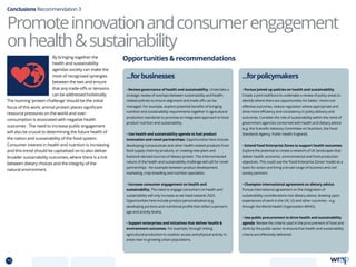 Conclusions Recommendation 3
...forpolicymakers
• Pursue joined up policies on health and sustainability.
Create a joint taskforce to undertake a review of policy areas to
identify where there are opportunities for better, more cost-
effective outcomes, reduce regulation where appropriate and
drive more efficiency and consistency in policy delivery and
outcomes. Consider the role of sustainability within the remit of
government agencies concerned with health and dietary advice
(e.g. the Scientific Advisory Committee on Nutrition, the Food
Standards Agency, Public Health England).
• Extend Food Enterprize Zones to support health outcomes.
Explore the potential to create a network of UK landscapes that
deliver health, economic, environmental and food production
objectives. This could use the ‘Food Enterprise Zones’ model as a
basis for action and bring a broad range of business and civil
society partners.
• Champion international agreement on dietary advice.
Pursue international agreement on the integration of
sustainability considerations into dietary advice, drawing upon
experiences of work in the UK, US and other countries – e.g.
through the World Health Organisation (WHO).
• Use public procurement to drive health and sustainability
agenda. Review the criteria used in the procurement of food and
drink by the public sector to ensure that health and sustainability
criteria are effectively delivered.
...forbusinesses
• Review governance of health and sustainability. Undertake a
strategic review of overlaps between sustainability and health-
related policies to ensure alignment and trade-offs can be
managed. For example, explore potential benefits of bringing
nutrition and sustainability requirements together in agricultural
production standards to promote an integrated approach to food
product nutrition and sustainability.
• Use health and sustainability agenda to fuel product
innovation and novel partnerships. Opportunities here include
developing nutraceuticals and other health-related products from
food supply chain by-products, or creating new plant and
livestock-derived sources of dietary protein. The interconnected
nature of the health and sustainability challenge will call for novel
partnerships - for example between product development,
marketing, crop breeding and nutrition specialists.
• Increase consumer engagement on health and
sustainability. The need to engage consumers on health and
sustainability will only increase as we head towards 2025.
Opportunities here include product personalisation (e.g.
developing portions and nutritional profile that reflect a person’s
age and activity levels).
• Support enterprises and initiatives that deliver health 
environment outcomes. For example, through linking
agricultural production to outdoor access and physical activity in
areas near to growing urban populations.
Promoteinnovationandconsumerengagement
onhealthsustainability
Opportunities  recommendationsBy bringing together the
health and sustainability
agendas society can make the
most of recognised synergies
between the two and ensure
that any trade-offs or tensions
can be addressed holistically.
The looming ‘protein challenge’ should be the initial
focus of this work: animal protein places significant
resource pressures on the world and over-
consumption is associated with negative health
outcomes . The need to increase public engagement
will also be crucial to determining the future health of
the nation and sustainability of the food system.
Consumer interest in health and nutrition is increasing
and this trend should be capitalised on to also deliver
broader sustainability outcomes, where there is a link
between dietary choices and the integrity of the
natural environment.
75 TOPICSMENU CONCLUSIONSCONTENTS
 