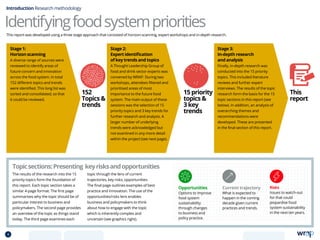 Identifyingfoodsystempriorities
Introduction Research methodology
Stage 2:
Expert identification
of key trends and topics
A Thought Leadership Group of
food and drink sector experts was
convened by WRAP. During two
workshops, attendees filtered and
prioritised areas of most
importance to the future food
system. The main output of these
sessions was the selection of 15
priority topics and 3 key trends for
further research and analysis. A
larger number of underlying
trends were acknowledged but
not examined in any more detail
within the project (see next page).
The results of the research into the 15
priority topics form the foundation of
this report. Each topic section takes a
similar 4-page format: The first page
summarises why the topic should be of
particular interest to business and
policymakers. The second page provides
an overview of the topic as things stand
today. The third page examines each
topic through the lens of current
trajectories, key risks, opportunities.
The final page outlines examples of best
practice and innovation. The use of the
opportunities/risks lens enables
business and policymakers to think
about how to engage with the topic
which is inherently complex and
uncertain (see graphics right).
Topicsections:Presenting keyrisksandopportunities
Opportunities
Options to improve
food system
sustainability
through changes
to business and
policy practice.
Current trajectory
What is expected to
happen in the coming
decade given current
practices and trends.
Risks
Issues to watch-out
for that could
jeopardise food
system sustainability
in the next ten years.
This report was developed using a three stage approach that consisted of horizon-scanning, expert workshops and in-depth research.
Stage 1:
Horizon scanning
A diverse range of sources were
reviewed to identify areas of
future concern and innovation
across the food system. In total
152 different topics and trends
were identified. This long list was
sorted and consolidated, so that
it could be reviewed.
Stage 3:
In-depth research
and analysis
Finally, in-depth research was
conducted into the 15 priority
topics. This included literature
reviews and further expert
interviews. The results of the topic
research form the basis for the 15
topic sections in this report (see
below). In addition, an analysis of
overarching themes and
recommendations were
developed. These are presented
in the final section of this report.
152
Topics 
trends
15 priority
topics 
3 key
trends
This
report
4 TOPICSMENU CONCLUSIONSCONTENTS
 