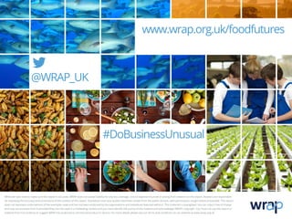 #DoBusinessUnusual
www.wrap.org.uk/foodfutures
@WRAP_UK
While we have tried to make sure this report is accurate, WRAP does not accept liability for any loss, damage, cost or expense incurred or arising from reliance on this report. Readers are responsible
for assessing the accuracy and conclusions of the content of this report. Quotations and case studies have been drawn from the public domain, with permissions sought where practicable. This report
does not represent endorsement of the examples used and has not been endorsed by the organisations and individuals featured within it. This material is copyrighted. You can copy it free of charge
and may use excerpts from it provided they are not used in a misleading context and you must identify the source of the material and acknowledge WRAP’s copyright. You must not use this report or
material from it to endorse or suggest WRAP has endorsed a commercial product or service. For more details please see our terms and conditions on our website at www.wrap.org.uk
 