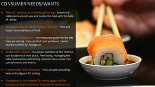 CONSUMER NEEDS/WANTS
 Friends’ reunion or a family gathering - Search the
restaurants around you and decide the best with the help
of ratings.
 Teenagers and students living in hostels - free and
fastest home delivery of food.
 Tourists and travelers - the restaurant guide for the city
they are visiting. they can find their preferred cuisine
nearest to them on Foodgasm.
 Restaurant Owners-The proper platform at the minimal
cost to advertise their place. Free listing, managing the
table reservations and letting customer base know their
special menus and events.
 Homemade Food Startups - They can get consulting
help on Foodgasm for scaling.
 Foodgasm is the answer for every question for
eating out and a platform to grow for restaurants.
 