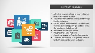 Premium Features
• Advertise services related to your restaurant
on your Foodgasm account.
• Track the details of their calls routed through
Foodgasm system.
• Place a banner advertisement on Foodgasm.
Business owners regularly get updates about
the number of clicks from ad.
• Native Restaurant App Creator
• POS (Point to Scale) Platform
• Consulting Service to Opening Restaurants.
• Table and Reservation Management Service
for both restaurant owners and users.
 