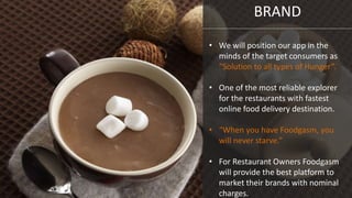 BRAND
• We will position our app in the
minds of the target consumers as
“Solution to all types of Hunger”.
• One of the most reliable explorer
for the restaurants with fastest
online food delivery destination.
• “When you have Foodgasm, you
will never starve.”
• For Restaurant Owners Foodgasm
will provide the best platform to
market their brands with nominal
charges.
 