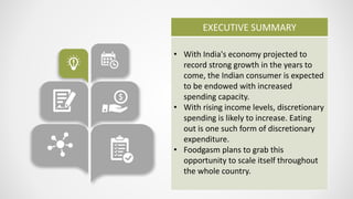 EXECUTIVE SUMMARY
• With India's economy projected to
record strong growth in the years to
come, the Indian consumer is expected
to be endowed with increased
spending capacity.
• With rising income levels, discretionary
spending is likely to increase. Eating
out is one such form of discretionary
expenditure.
• Foodgasm plans to grab this
opportunity to scale itself throughout
the whole country.
 