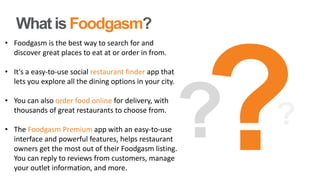 What is Foodgasm?
• Foodgasm is the best way to search for and
discover great places to eat at or order in from.
• It's a easy-to-use social restaurant finder app that
lets you explore all the dining options in your city.
• You can also order food online for delivery, with
thousands of great restaurants to choose from.
• The Foodgasm Premium app with an easy-to-use
interface and powerful features, helps restaurant
owners get the most out of their Foodgasm listing.
You can reply to reviews from customers, manage
your outlet information, and more.
 