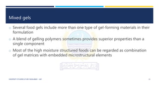 Mixed gels
o Several food gels include more than one type of gel-forming materials in their
formulation
o A blend of gelling polymers sometimes provides superior properties than a
single component
o Most of the high moisture structured foods can be regarded as combination
of gel matrices with embedded microstructural elements
UNIVERSITY OF AGRICULTURE FAISALABAD – UAF 13
 