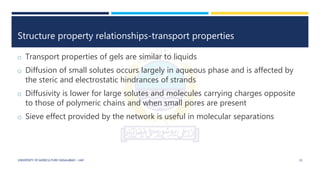 Structure property relationships-transport properties
o Transport properties of gels are similar to liquids
o Diffusion of small solutes occurs largely in aqueous phase and is affected by
the steric and electrostatic hindrances of strands
o Diffusivity is lower for large solutes and molecules carrying charges opposite
to those of polymeric chains and when small pores are present
o Sieve effect provided by the network is useful in molecular separations
UNIVERSITY OF AGRICULTURE FAISALABAD – UAF 15
 