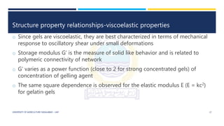 Structure property relationships-viscoelastic properties
o Since gels are viscoelastic, they are best characterized in terms of mechanical
response to oscillatory shear under small deformations
o Storage modulus G’ is the measure of solid like behavior and is related to
polymeric connectivity of network
o G’ varies as a power function (close to 2 for strong concentrated gels) of
concentration of gelling agent
o The same square dependence is observed for the elastic modulus E (E = kc2)
for gelatin gels
UNIVERSITY OF AGRICULTURE FAISALABAD – UAF 17
 