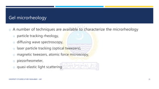 Gel microrheology
o A number of techniques are available to characterize the microrheology
o particle tracking rheology,
o diffusing wave spectroscopy,
o laser particle tracking (optical tweezers),
o magnetic tweezers, atomic force microscopy,
o piezorheometer,
o quasi-elastic light scattering
UNIVERSITY OF AGRICULTURE FAISALABAD – UAF 21
 