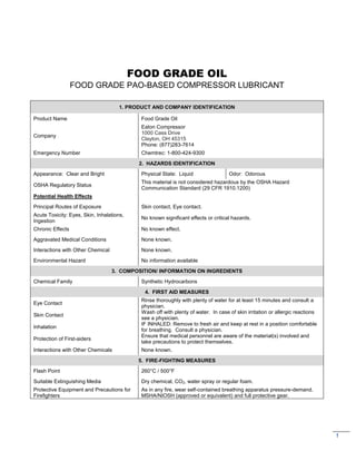 1
FOOD GRADE OIL
FOOD GRADE PAO-BASED COMPRESSOR LUBRICANT
1. PRODUCT AND COMPANY IDENTIFICATION
Product Name Food Grade Oil
Company
Eaton Compressor
1000 Cass Drive
Clayton, OH 45315
Phone: (877)283-7614
Emergency Number Chemtrec: 1-800-424-9300
2. HAZARDS IDENTIFICATION
Appearance: Clear and Bright Physical State: Liquid Odor: Odorous
OSHA Regulatory Status
This material is not considered hazardous by the OSHA Hazard
Communication Standard (29 CFR 1910.1200)
Potential Health Effects
Principal Routes of Exposure Skin contact, Eye contact.
Acute Toxicity: Eyes, Skin, Inhalations,
Ingestion
No known significant effects or critical hazards.
Chronic Effects No known effect.
Aggravated Medical Conditions None known.
Interactions with Other Chemical None known.
Environmental Hazard No information available
3. COMPOSITION/ INFORMATION ON INGREDIENTS
Chemical Family Synthetic Hydrocarbons
4. FIRST AID MEASURES
Eye Contact
Rinse thoroughly with plenty of water for at least 15 minutes and consult a
physician.
Skin Contact
Wash off with plenty of water. In case of skin irritation or allergic reactions
see a physician.
Inhalation
IF INHALED: Remove to fresh air and keep at rest in a position comfortable
for breathing. Consult a physician.
Protection of First-aiders
Ensure that medical personnel are aware of the material(s) involved and
take precautions to protect themselves.
Interactions with Other Chemicals None known.
5. FIRE-FIGHTING MEASURES
Flash Point 260°C / 500°F
Suitable Extinguishing Media Dry chemical, CO2, water spray or regular foam.
Protective Equipment and Precautions for
Firefighters
As in any fire, wear self-contained breathing apparatus pressure-demand.
MSHA/NIOSH (approved or equivalent) and full protective gear.
 