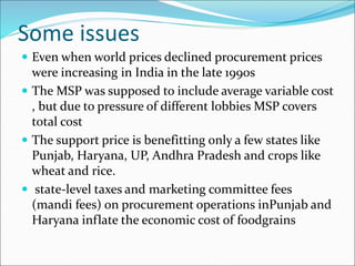 Some issues
 Even when world prices declined procurement prices
were increasing in India in the late 1990s
 The MSP was supposed to include average variable cost
, but due to pressure of different lobbies MSP covers
total cost
 The support price is benefitting only a few states like
Punjab, Haryana, UP, Andhra Pradesh and crops like
wheat and rice.
 state-level taxes and marketing committee fees
(mandi fees) on procurement operations inPunjab and
Haryana inflate the economic cost of foodgrains
 