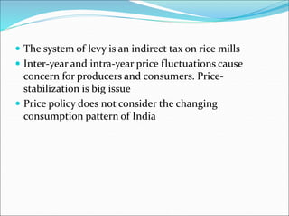  The system of levy is an indirect tax on rice mills
 Inter-year and intra-year price fluctuations cause
concern for producers and consumers. Price-
stabilization is big issue
 Price policy does not consider the changing
consumption pattern of India
 