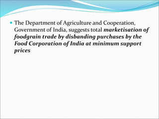  The Department of Agriculture and Cooperation,
Government of India, suggests total marketisation of
foodgrain trade by disbanding purchases by the
Food Corporation of India at minimum support
prices
 