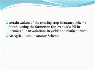 certain variant of the existing crop insurance scheme
for protecting the farmers in the event of a fall in
incomes due to variations in yields and market prices
An Agricultural Insurance Scheme
 