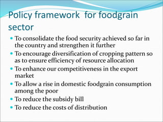 Policy framework for foodgrain
sector
 To consolidate the food security achieved so far in
the country and strengthen it further
 To encourage diversification of cropping pattern so
as to ensure efficiency of resource allocation
 To enhance our competitiveness in the export
market
 To allow a rise in domestic foodgrain consumption
among the poor
 To reduce the subsidy bill
 To reduce the costs of distribution
 