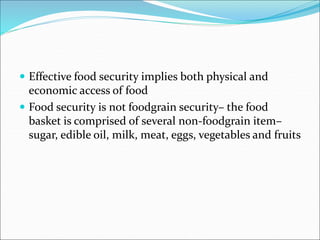  Effective food security implies both physical and
economic access of food
 Food security is not foodgrain security– the food
basket is comprised of several non-foodgrain item–
sugar, edible oil, milk, meat, eggs, vegetables and fruits
 