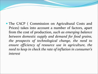  The CACP ( Commission on Agricultural Costs and
Prices) takes into account a number of factors, apart
from the cost of production, such as emerging balance
between domestic supply and demand for food grains,
the prospects of technological change, the need to
ensure efficiency of resource use in agriculture, the
need to keep in check the rate of inflation in consumer’s
interest
 