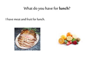 What do you have for lunch? 
I have meat and fruit for lunch. 
 