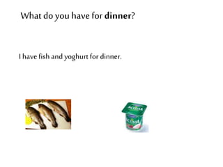 What do you have for dinner? 
I have fish and yoghurt for dinner. 
 