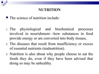  The science of nutrition include:
1. The physiological and biochemical processes
involved in nourishment—how substances in food
provide energy or are converted into body tissues,
2. The diseases that result from insufficiency or excess
of essential nutrients (malnutrition).
3. Nutrition is also about why people choose to eat the
foods they do, even if they have been advised that
doing so may be unhealthy.
NUTRITION
 