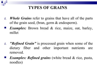 TYPES OF GRAINS
1. Whole Grains refer to grains that have all of the parts
of the grain seed, (bran, germ & endosperm).
 Examples: Brown bread & rice, maize, oat, barley,
millet
1. "Refined Grain” is processed grain when some of the
dietary fiber and other important nutrients are
removed.
 Examples: Refined grains (white bread & rice, pasta,
noodles)
 