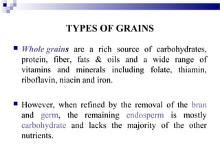 TYPES OF GRAINS
 Whole grains are a rich source of carbohydrates,
protein, fiber, fats & oils and a wide range of
vitamins and minerals including folate, thiamin,
riboflavin, niacin and iron.
 However, when refined by the removal of the bran
and germ, the remaining endosperm is mostly
carbohydrate and lacks the majority of the other
nutrients.
 