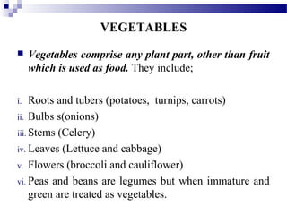 VEGETABLES
 Vegetables comprise any plant part, other than fruit
which is used as food. They include;
i. Roots and tubers (potatoes, turnips, carrots)
ii. Bulbs s(onions)
iii. Stems (Celery)
iv. Leaves (Lettuce and cabbage)
v. Flowers (broccoli and cauliflower)
vi. Peas and beans are legumes but when immature and
green are treated as vegetables.
 