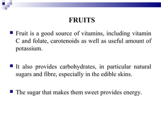 FRUITS
 Fruit is a good source of vitamins, including vitamin
C and folate, carotenoids as well as useful amount of
potassium.
 It also provides carbohydrates, in particular natural
sugars and fibre, especially in the edible skins.
 The sugar that makes them sweet provides energy.
 