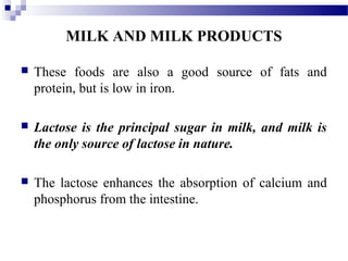 MILK AND MILK PRODUCTS
 These foods are also a good source of fats and
protein, but is low in iron.
 Lactose is the principal sugar in milk, and milk is
the only source of lactose in nature.
 The lactose enhances the absorption of calcium and
phosphorus from the intestine.
 