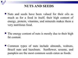 NUTS AND SEEDS
 Nuts and seeds have been valued for their oils as
much as for a food in itself; their high content of
energy, protein, vitamins, and minerals makes them a
very nutritious food.
 The energy content of nuts is mostly due to their high
fat content.
 Common types of nuts include almonds, walnuts,
Brazil nuts and hazelnuts. Sunflower, sesame, and
pumpkin are the most common seeds eaten as foods.
 