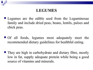 LEGUMES
 Legumes are the edible seed from the Leguminosae
family and include dried peas, beans, lentils, pulses and
chick peas.
 Of all foods, legumes most adequately meet the
recommended dietary guidelines for healthful eating.
 They are high in carbohydrate and dietary fibre, mostly
low in fat, supply adequate protein while being a good
source of vitamins and minerals.
 