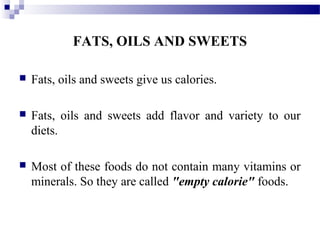FATS, OILS AND SWEETS
 Fats, oils and sweets give us calories.
 Fats, oils and sweets add flavor and variety to our
diets.
 Most of these foods do not contain many vitamins or
minerals. So they are called "empty calorie" foods.
 