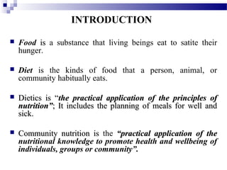 INTRODUCTION
 Food isis a substance that living beings eat to satite their
hunger.
 Diet is the kinds of food that a person, animal, or
community habitually eats.
 Dietics is “Dietics is “the practical application of the principles ofthe practical application of the principles of
nutrition”nutrition”; It includes the planning of meals for well and; It includes the planning of meals for well and
sick.sick.
 Community nutrition isCommunity nutrition is the “practical application of the“practical application of the
nutritional knowledge to promote health and wellbeing of
individuals, groups or community”.
 