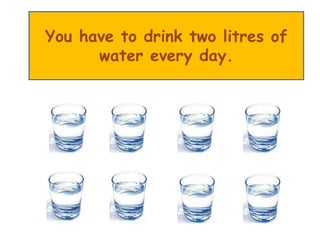 You have to drink two litres of
water every day.
 