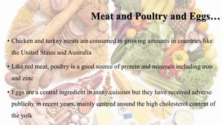 Meat and Poultry and Eggs…
• Chicken and turkey meats are consumed in growing amounts in countries like
the United States and Australia
• Like red meat, poultry is a good source of protein and minerals including iron
and zinc
• Eggs are a central ingredient in many cuisines but they have received adverse
publicity in recent years, mainly centred around the high cholesterol content of
the yolk
 