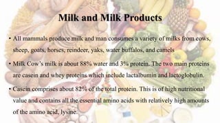 Milk and Milk Products
• All mammals produce milk and man consumes a variety of milks from cows,
sheep, goats, horses, reindeer, yaks, water buffalos, and camels
• Milk Cow’s milk is about 88% water and 3% protein. The two main proteins
are casein and whey proteins which include lactalbumin and lactoglobulin.
• Casein comprises about 82% of the total protein. This is of high nutritional
value and contains all the essential amino acids with relatively high amounts
of the amino acid, lysine.
 