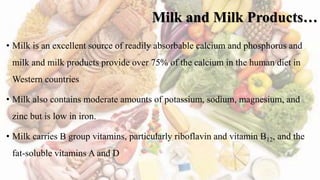 Milk and Milk Products…
• Milk is an excellent source of readily absorbable calcium and phosphorus and
milk and milk products provide over 75% of the calcium in the human diet in
Western countries
• Milk also contains moderate amounts of potassium, sodium, magnesium, and
zinc but is low in iron.
• Milk carries B group vitamins, particularly riboflavin and vitamin B12, and the
fat-soluble vitamins A and D
 
